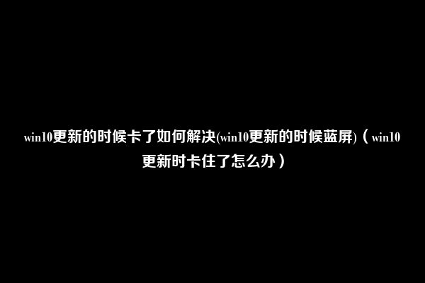 win10更新的时候卡了如何解决(win10更新的时候蓝屏)（win10更新时卡住了怎么办）