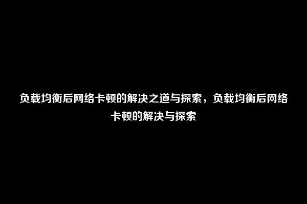 负载均衡后网络卡顿的解决之道与探索，负载均衡后网络卡顿的解决与探索