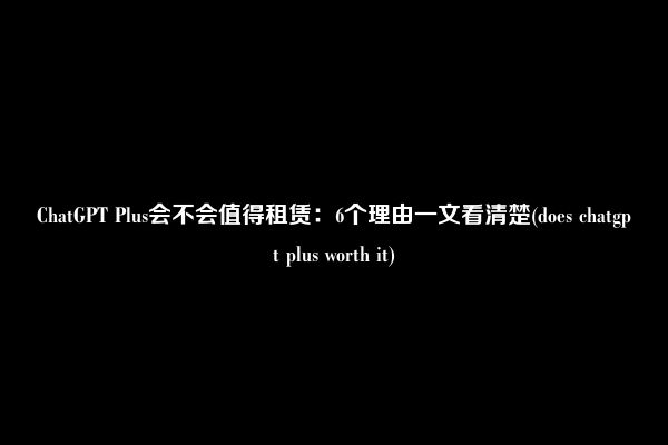 ChatGPT Plus会不会值得租赁：6个理由一文看清楚(does chatgpt plus worth it)