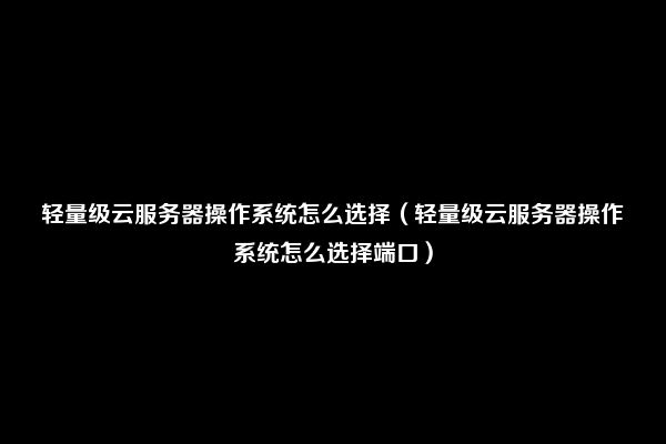 轻量级云服务器操作系统怎么选择（轻量级云服务器操作系统怎么选择端口）