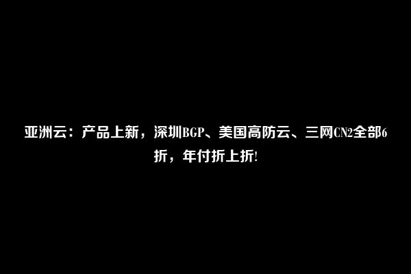 亚洲云：产品上新，深圳BGP、美国高防云、三网CN2全部6折，年付折上折!