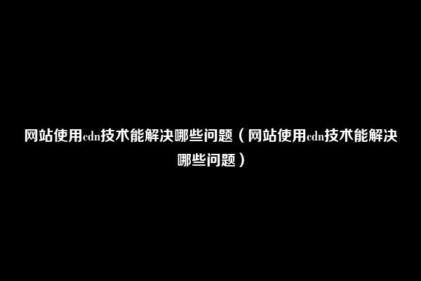 网站使用cdn技术能解决哪些问题（网站使用cdn技术能解决哪些问题）