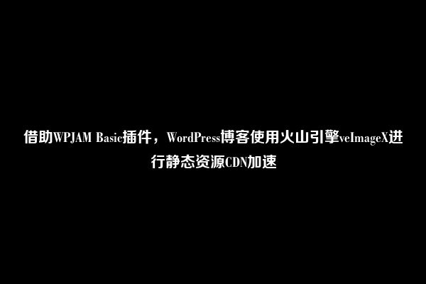 借助WPJAM Basic插件，WordPress博客使用火山引擎veImageX进行静态资源CDN加速