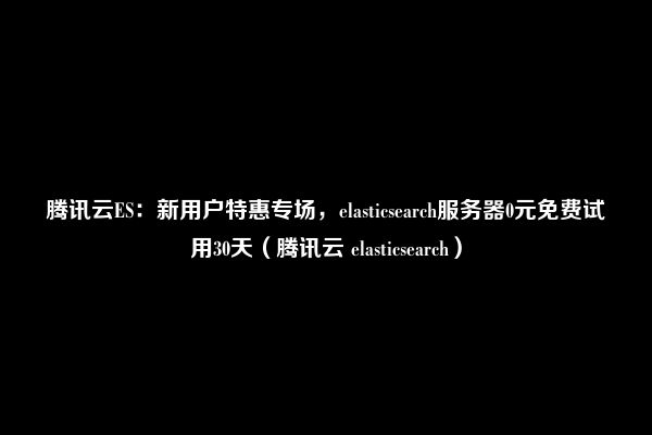 腾讯云ES：新用户特惠专场，elasticsearch服务器0元免费试用30天（腾讯云 elasticsearch）