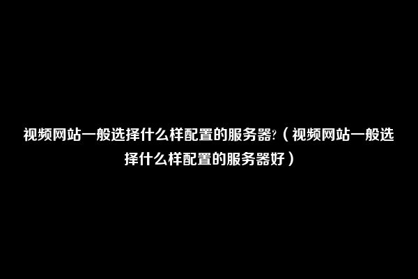 视频网站一般选择什么样配置的服务器?（视频网站一般选择什么样配置的服务器好）