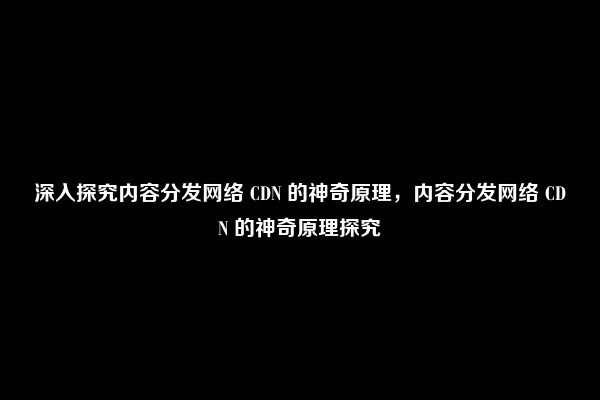 深入探究内容分发网络 CDN 的神奇原理，内容分发网络 CDN 的神奇原理探究