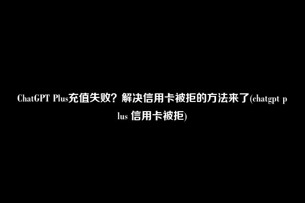 ChatGPT Plus充值失败？解决信用卡被拒的方法来了(chatgpt plus 信用卡被拒)