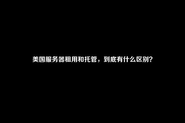 美国服务器租用和托管，到底有什么区别？