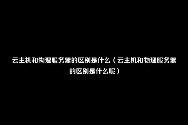 云主机和物理服务器的区别是什么（云主机和物理服务器的区别是什么呢）