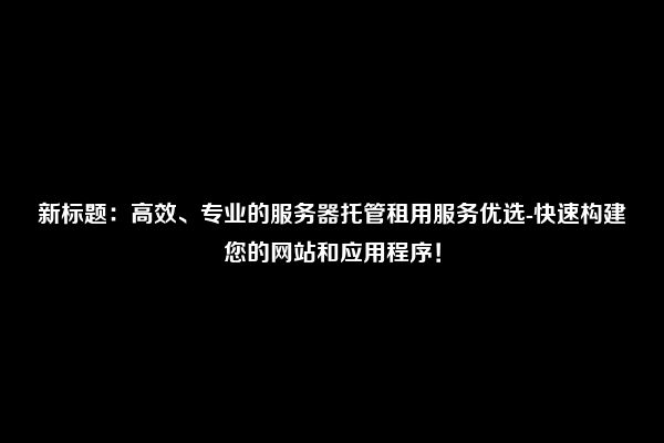 新标题：高效、专业的服务器托管租用服务优选-快速构建您的网站和应用程序！