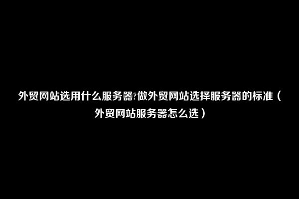 外贸网站选用什么服务器?做外贸网站选择服务器的标准（外贸网站服务器怎么选）