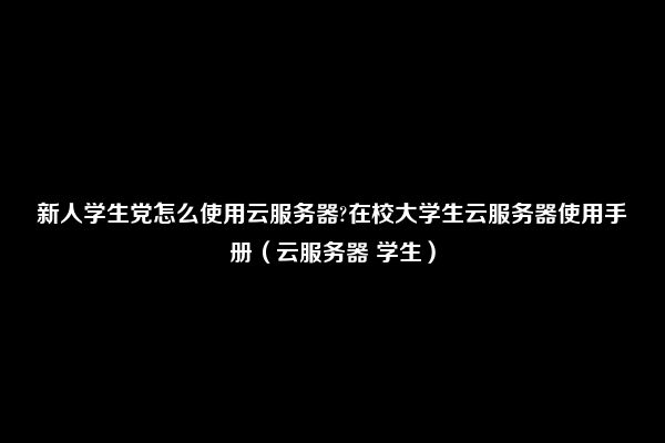 新人学生党怎么使用云服务器?在校大学生云服务器使用手册（云服务器 学生）