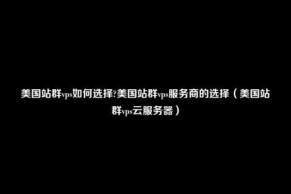 美国站群vps如何选择?美国站群vps服务商的选择（美国站群vps云服务器）