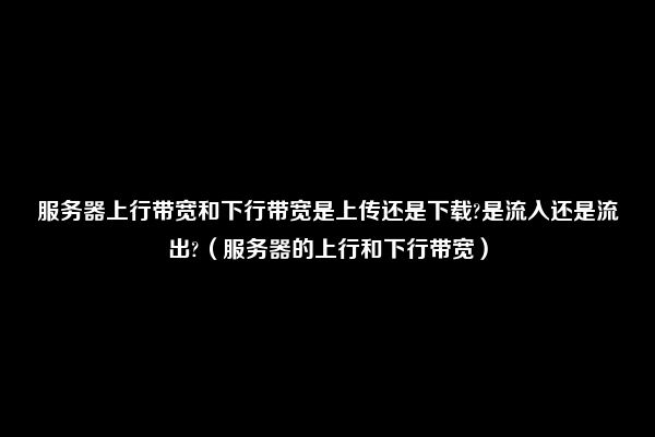 服务器上行带宽和下行带宽是上传还是下载?是流入还是流出?（服务器的上行和下行带宽）