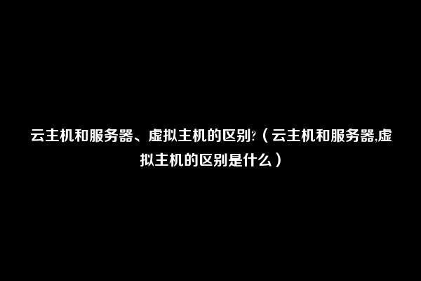 云主机和服务器、虚拟主机的区别?（云主机和服务器,虚拟主机的区别是什么）