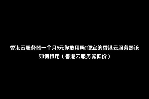 香港云服务器一个月9元你敢用吗?便宜的香港云服务器该如何租用（香港云服务器低价）