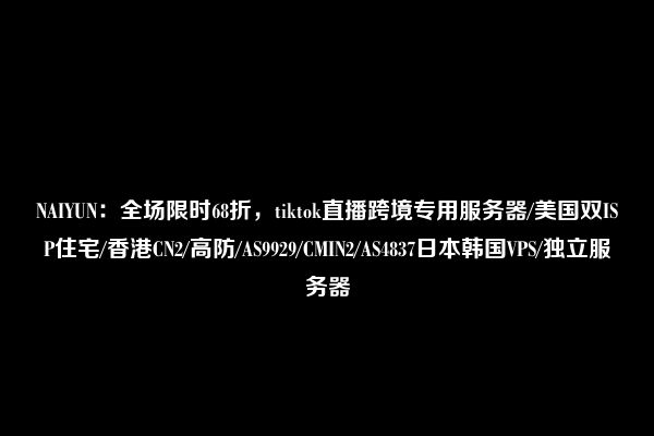 NAIYUN：全场限时68折，tiktok直播跨境专用服务器/美国双ISP住宅/香港CN2/高防/AS9929/CMIN2/AS4837日本韩国VPS/独立服务器