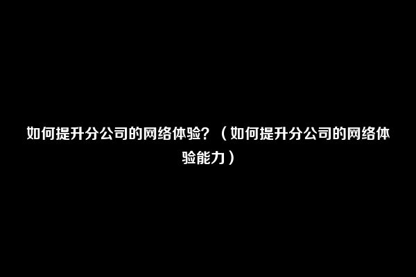 如何提升分公司的网络体验？（如何提升分公司的网络体验能力）