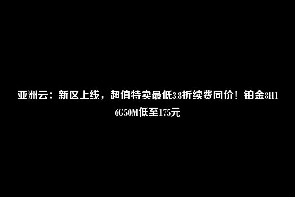 亚洲云：新区上线，超值特卖最低3.8折续费同价！铂金8H16G50M低至175元