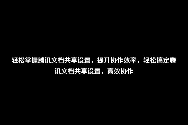 轻松掌握腾讯文档共享设置，提升协作效率，轻松搞定腾讯文档共享设置，高效协作