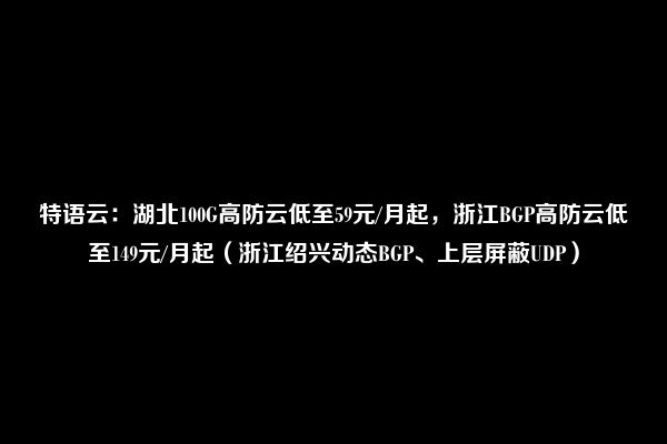 特语云：湖北100G高防云低至59元/月起，浙江BGP高防云低至149元/月起（浙江绍兴动态BGP、上层屏蔽UDP）