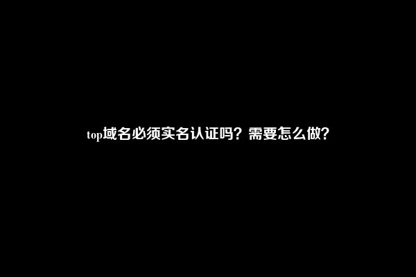 top域名必须实名认证吗？需要怎么做？