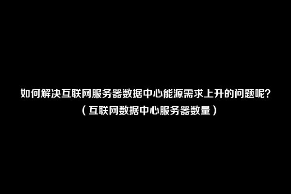 如何解决互联网服务器数据中心能源需求上升的问题呢？（互联网数据中心服务器数量）