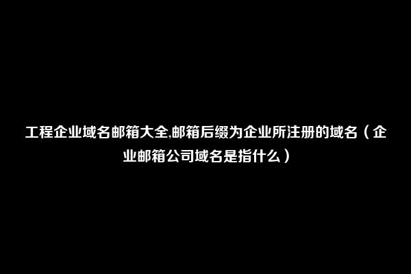 工程企业域名邮箱大全,邮箱后缀为企业所注册的域名（企业邮箱公司域名是指什么）