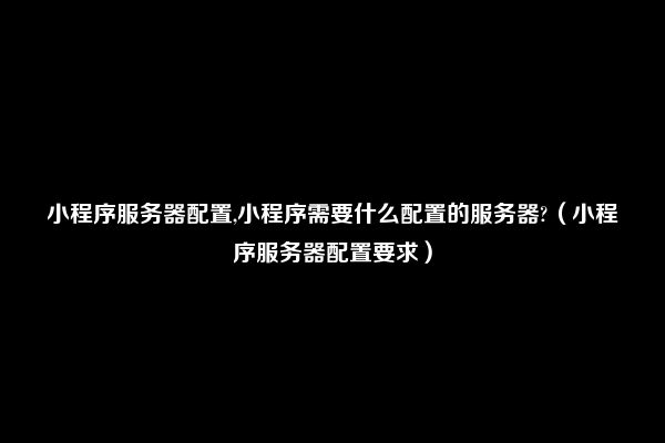 小程序服务器配置,小程序需要什么配置的服务器?（小程序服务器配置要求）