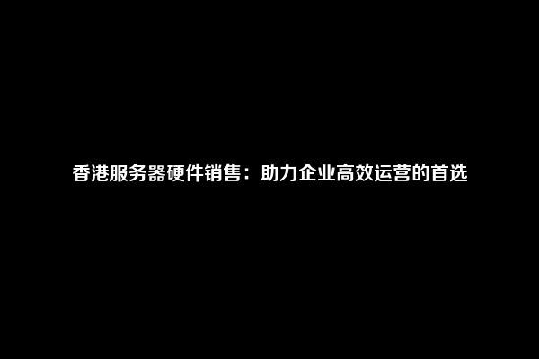 香港服务器硬件销售：助力企业高效运营的首选