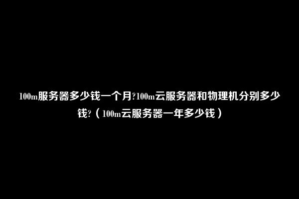 100m服务器多少钱一个月?100m云服务器和物理机分别多少钱?（100m云服务器一年多少钱）