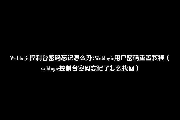 Weblogic控制台密码忘记怎么办?Weblogic用户密码重置教程（weblogic控制台密码忘记了怎么找回）