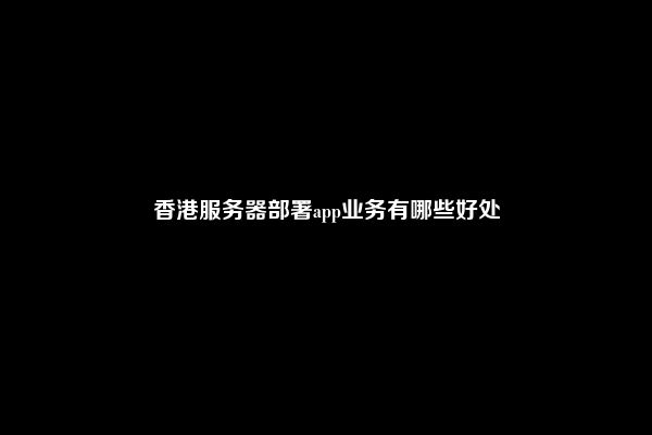香港服务器部署app业务有哪些好处