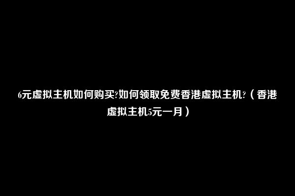 6元虚拟主机如何购买?如何领取免费香港虚拟主机?（香港虚拟主机5元一月）