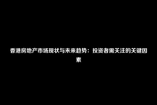 香港房地产市场现状与未来趋势：投资者需关注的关键因素