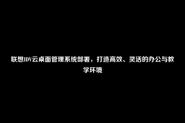 联想IDV云桌面管理系统部署，打造高效、灵活的办公与教学环境