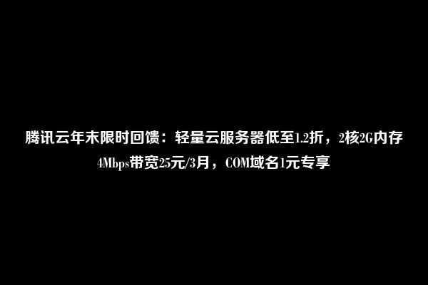 腾讯云年末限时回馈：轻量云服务器低至1.2折，2核2G内存4Mbps带宽25元/3月，COM域名1元专享