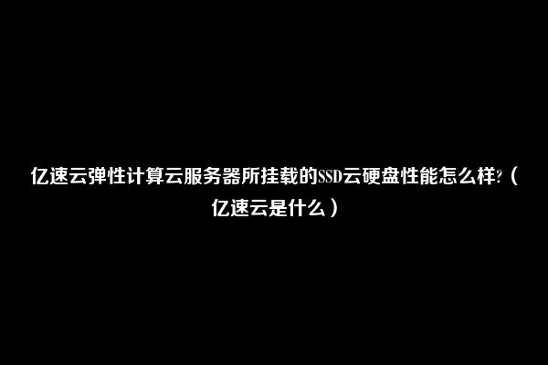 亿速云弹性计算云服务器所挂载的SSD云硬盘性能怎么样?（亿速云是什么）