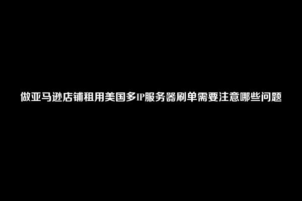 做亚马逊店铺租用美国多IP服务器刷单需要注意哪些问题