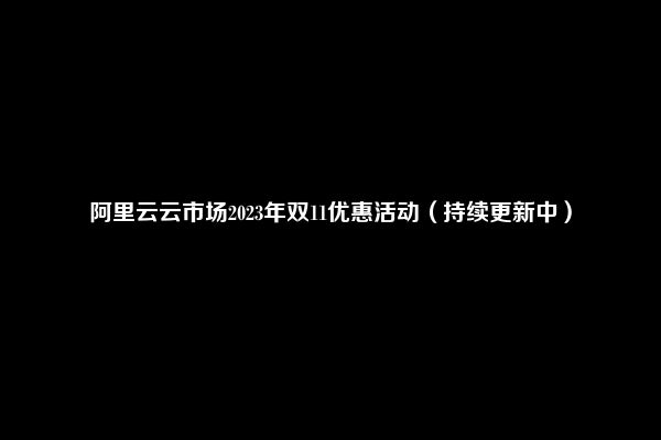 阿里云云市场2023年双11优惠活动（持续更新中）