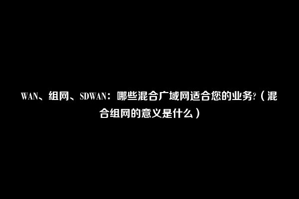 WAN、组网、SDWAN：哪些混合广域网适合您的业务?（混合组网的意义是什么）