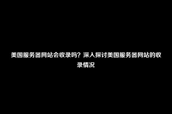 美国服务器网站会收录吗？深入探讨美国服务器网站的收录情况