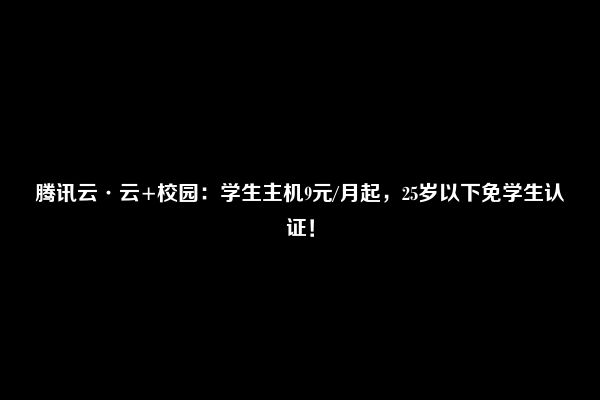 腾讯云·云+校园：学生主机9元/月起，25岁以下免学生认证！