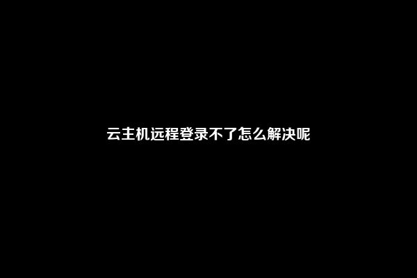 云主机远程登录不了怎么解决呢