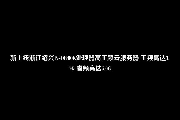 新上线浙江绍兴I9-10900K处理器高主频云服务器 主频高达3.7G 睿频高达5.0G