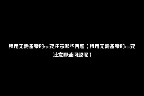 租用无需备案的vps要注意哪些问题（租用无需备案的vps要注意哪些问题呢）