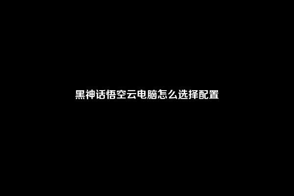 黑神话悟空云电脑怎么选择配置