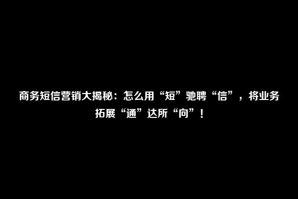 商务短信营销大揭秘：怎么用“短”驰聘“信”，将业务拓展“通”达所“向”！