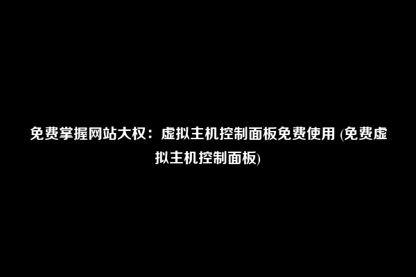 免费掌握网站大权：虚拟主机控制面板免费使用 (免费虚拟主机控制面板)