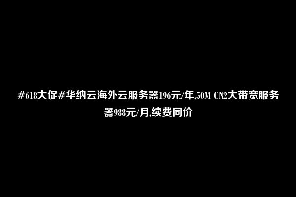 #618大促#华纳云海外云服务器196元/年,50M CN2大带宽服务器988元/月,续费同价